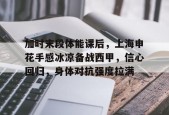kaiyun-关于加时末段体能课后，上海申花手感冰凉备战西甲，信心回归，身体对抗强度拉满的信息