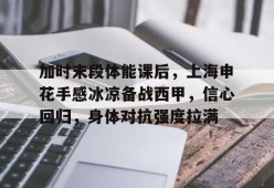 kaiyun-关于加时末段体能课后，上海申花手感冰凉备战西甲，信心回归，身体对抗强度拉满的信息