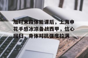 kaiyun-关于加时末段体能课后，上海申花手感冰凉备战西甲，信心回归，身体对抗强度拉满的信息