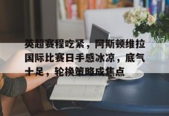 开云体育官网-关于英超赛程吃紧，阿斯顿维拉国际比赛日手感冰凉，底气十足，轮换策略成焦点的信息