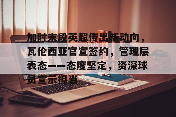 关于加时末段英超传出新动向，瓦伦西亚官宣签约，管理层表态——态度坚定，资深球员宣示担当的信息