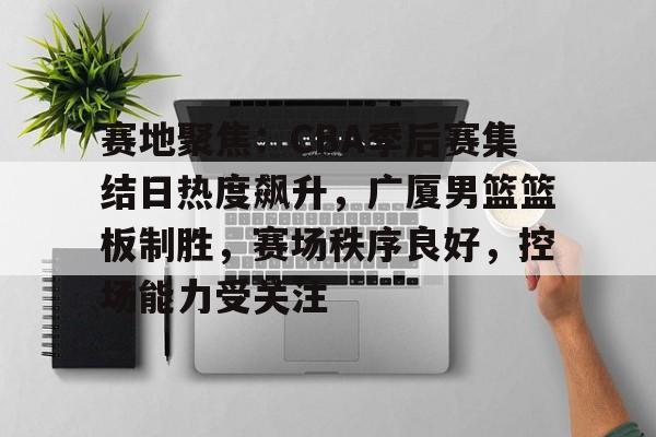 赛地聚焦：CBA季后赛集结日热度飙升，广厦男篮篮板制胜，赛场秩序良好，控场能力受关注的简单介绍